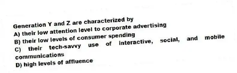 Generation Y and Z are characterized by
A) their low attention level to corporate advertising
B) their low levels of consumer spending
C) their tech-savvy use of interactive, social, and mobile communications
D) high levels of affluence