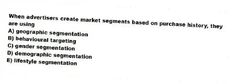 When advertisers create market segments based on purchase history, they are using
A) geographic segmentation
B) behavioural targeting
C) gender segmentation
D) demographic segmentation
E) lifestyle segmentation