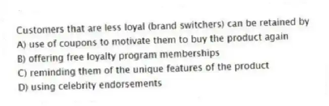 Customers that are less loyal (brand switchers) can be retained by
A) use of coupons to motivate them to buy the product again
B) offering free loyalty program memberships
C) reminding them of the unique features of the product
D) using celebrity endorsements