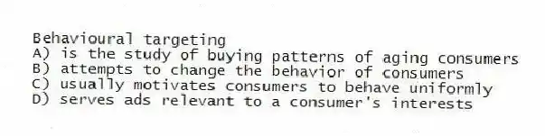 Behavioural targeting
A) is the study of buying patterns of aging consumers
B) attempts to change the behavior of consumers
C) usually motivates consumers to behave uniformly
D) serves ads relevant to a consumer's interests