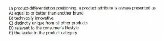 In product-differentiation positioning, a product attribute is always presented as
A) equal to or better than another brand
B) technically innovative
C) distinctly unique from all other products
D) relevant to the consumer's lifestyle
E) the leader in the product category