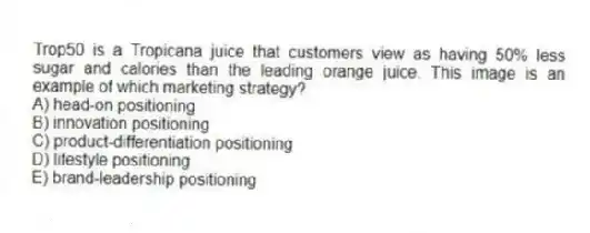 Trop50 is a Tropicana juice that customers view as having 50% less sugar and calories than the leading orange juice. This image is an example of which marketing strategy?
A) head-on positioning
B) innovation positioning
C) product-differentiation positioning
D) lifestyle positioning
E) brand-leadership positioning