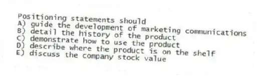Positioning statements should
A) guide the development of marketing communications
B) detail the history of the product
C) demonstrate how to use the product
D) describe where the product is on the shelf
E) discuss the company stock value
