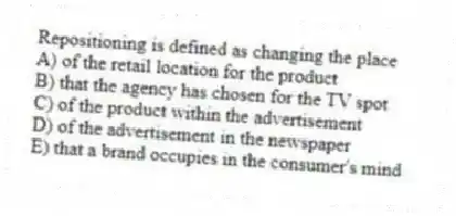 Repositioning is defined as changing the place
A) of the retail location for the product
B) that the agency has chosen for the TV spot
C) of the product within the advertisement
D) of the advertisement in the newspaper
E) that a brand occupies in the consumer's mind