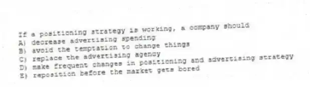 If a positioning strategy is working, a company should
A) decrease advertising spending
B) avoid the temptation to change things
C) replace the advertising agency
D) make frequent changes in positioning and advertising strategy
E) reposition before the market gets bored