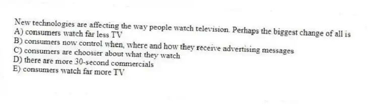 New technologies are affecting the way people watch television. Perhaps the biggest change of all is
A) consumers watch far less TV
B) consumers now control when, where and how they receive advertising messages
C) consumers are choosier about what they watch
D) there are more 30-second commercials
E) consumers watch far more TV