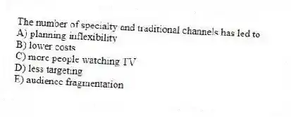 The number of specialty and traditional channels has led to
A) planning inflexibility
B) lower costs
C) more people watching TV
D) less targeting
E) audience fragmentation