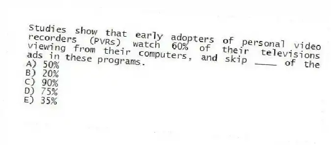 Studies show that early adopters of personal video recorders (PVRs) watch 60% of their televisions viewing from their computers, and skip ____ of the ads in these programs.
A) 50%
B) 20%
C) 90%
D) 75%
E) 35%