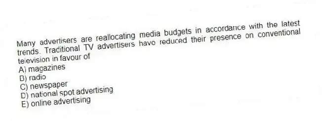 Many advertisers are reallocating media budgets in accordance with the latest trends. Traditional TV advertisers have reduced their presence on conventional television in favour of
A) magazines
B) radio
C) newspaper
D) national spot advertising
E) online advertising
