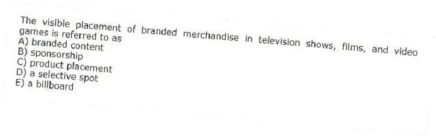 The visible placement of branded merchandise in television shows, films, and video games is referred to as
A) branded content
B) sponsorship
C) product placement
D) a selective spot
E) a billboard