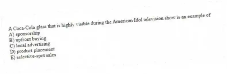 A Coca-Cola glass that is highly visible during the American Idol television show is an example of
A) sponsorship
B) upfront buying
C) local advertising
D) product placement
E) selective-spot sales
