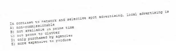 In contrast to network and selective spot advertising, local advertising is
A) non-commissionable
B) not available in prime time
C) not prone to clutter
D) only purchased by agencies
E) more expensive to produce