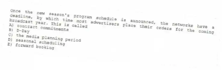 Once the new season's program schedule is announced, the networks have a deadline, by which time most advertisers place their orders for the coming broadcast year. This is called
A) contract commitments
B) D-Day
C) the media planning period
D) seasonal scheduling
E) forward booking
