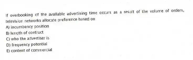 If overbooking of the available advertising time occurs as a result of the volume of orders, television networks allocate preference based on
A) incumbency position
B) length of contract
C) who the advertiser is
D) frequency potential
E) content of commercial