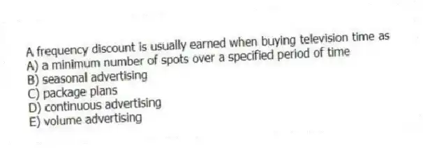 A frequency discount is usually earned when buying television time as
A) a minimum number of spots over a specified period of time
B) seasonal advertising
C) package plans
D) continuous advertising
E) volume advertising