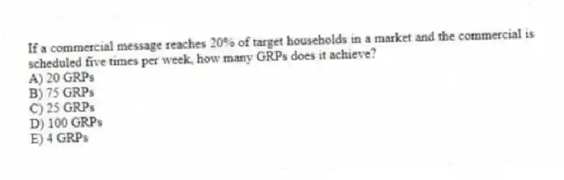If a commercial message reaches 20% of target households in a market and the commercial is scheduled five times per week, how many GRPs does it achieve?
A) 20 GRPs
B) 75 GRPs
C) 25 GRPs
D) 100 GRPs
E) 4 GRPs