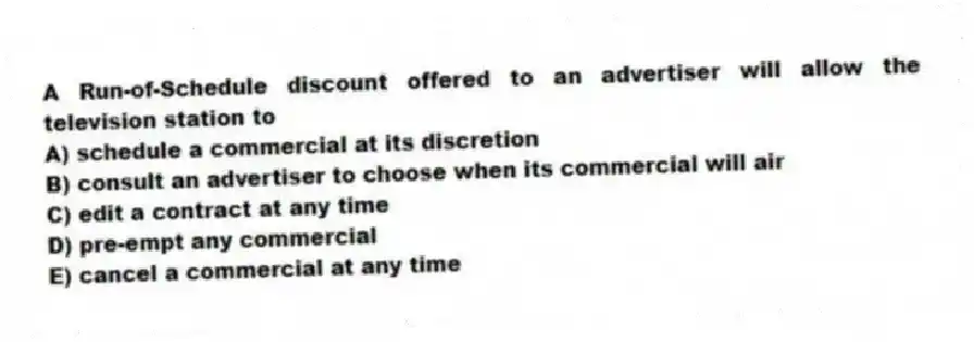 A Run-of-Schedule discount offered to an advertiser will allow the television station to
A) schedule a commercial at its discretion
B) consult an advertiser to choose when its commercial will air
C) edit a contract at any time
D) pre-empt any commercial
E) cancel a commercial at any time