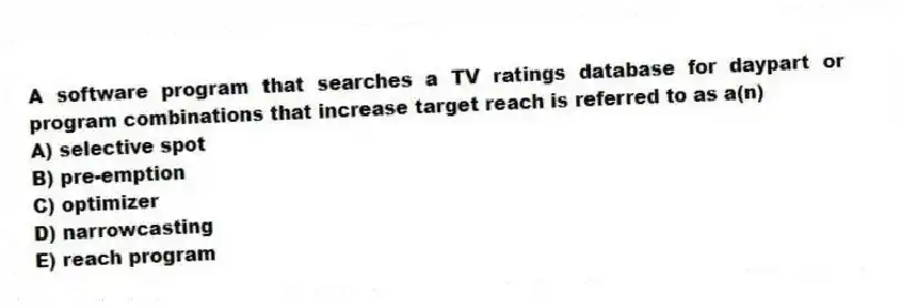A software program that searches a TV ratings database for daypart or program combinations that increase target reach is referred to as a(n)
A) selective spot
B) pre-emption
C) optimizer
D) narrowcasting
E) reach program