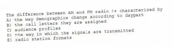 The difference between AM and FM radio is characterized by
A) the way demographics change according to daypart
B) the call letters they are assigned
C) audience profiles
D) the way in which the signals are transmitted
E) radio station formats