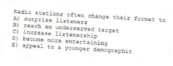 Radio stations often change their format to
A) surprise listeners
B) reach an underserved target
C) increase listenership
D) become more entertaining
E) appeal to a younger demographic