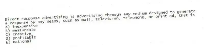 Direct response advertising is advertising through any medium designed to generate a response by any means, such as mail, television, telephone, or print ad, that is
A) inexpensive
B) measurable
C) creative
D) profitable
E) national