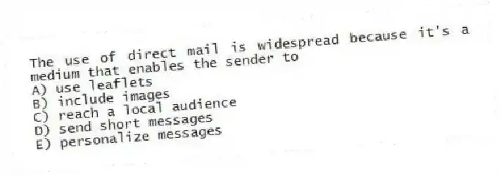 The use of direct mail is widespread because it's a medium that enables the sender to
A) use leaflets
B) include images
C) reach a local audience
D) send short messages
E) personalize messages