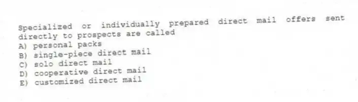 Specialized or individually prepared direct mail offers sent directly to prospects are called
A) personal packs
B) single-piece direct mail
C) solo direct mail
D) cooperative direct mail
E) customized direct mail