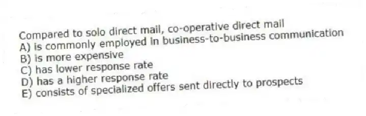 Compared to solo direct mail, co-operative direct mail
A) is commonly employed in business-to-business communication
B) is more expensive
C) has lower response rate
D) has a higher response rate
E) consists of specialized offers sent directly to prospects