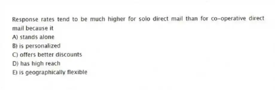 Response rates tend to be much higher for solo direct mail than for co-operative direct mail because it
A) stands alone
B) is personalized
C) offers better discounts
D) has high reach
E) is geographically flexible