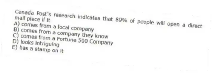 Canada Post's research indicates that 89% of people will open a direct mail piece if it
A) comes from a local company
B) comes from a company they know
C) comes from a Fortune 500 Company
D) looks intriguing
E) has a stamp on it