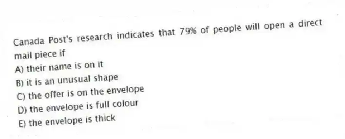Canada Post's research indicates that 79% of people will open a direct mail piece if
A) their name is on it
B) it is an unusual shape
C) the offer is on the envelope
D) the envelope is full colour
E) the envelope is thick
