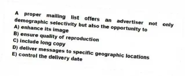 A proper mailing list offers an advertiser not only demographic selectivity but also the opportunity to
A) enhance its image
B) ensure quality of reproduction
C) include long copy
D) deliver messages to specific geographic locations
E) control the delivery date