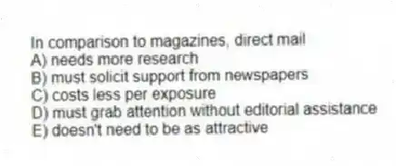 In comparison to magazines, direct mail
A) needs more research
B) must solicit support from newspapers
C) costs less per exposure
D) must grab attention without editorial assistance
E) doesn't need to be as attractive