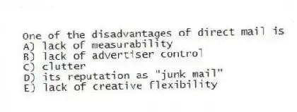 One of the disadvantages of direct mail is
A) lack of measurability
B) lack of advertiser control
C) clutter
D) its reputation as "junk mail"
E) lack of creative flexibility