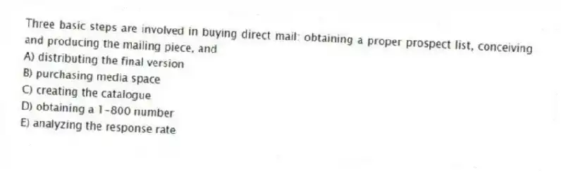 Three basic steps are involved in buying direct mail: obtaining a proper prospect list, conceiving and producing the mailing piece, and
A) distributing the final version
B) purchasing media space
C) creating the catalogue
D) obtaining a 1-800 number
E) analyzing the response rate