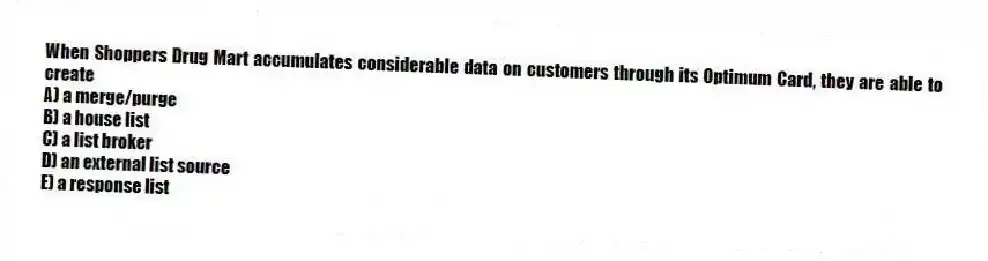 When Shoppers Drug Mart accumulates considerable data on customers through its Optimum Card, they are able to create
A) a merge/purge
B) a house list
C) a list broker
D) an external list source
E) a response list