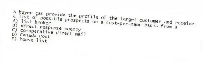 A buyer can provide the profile of the target customer and receive a list of possible prospects on a cost-per-name basis from a
A) list broker
B) direct response agency
C) co-operative direct mail
D) Canada Post
E) house list