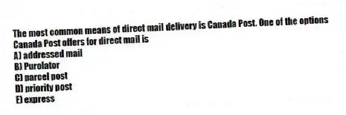 The most common means of direct mail delivery is Canada Post. One of the options Canada Post offers for direct mail is
A) addressed mail
B) Purolator
C) parcel post
D) priority post
E) express