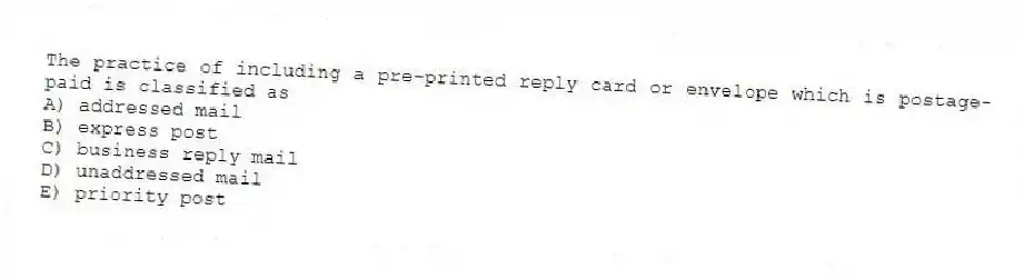 The practice of including a pre-printed reply card or envelope which is postage-paid is classified as
A) addressed mail
B) express post
C) business reply mail
D) unaddressed mail
E) priority post