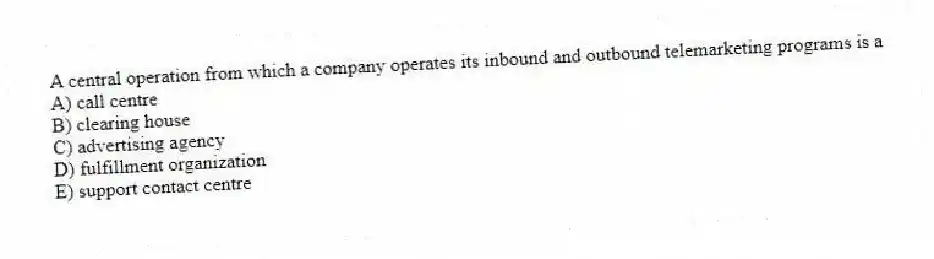 A central operation from which a company operates its inbound and outbound telemarketing programs is a
A) call centre
B) clearing house
C) advertising agency
D) fulfillment organization
E) support contact centre