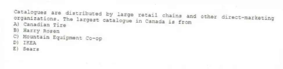 Catalogues are distributed by large retail chains and other direct-marketing organizations. The largest catalogue in Canada is from
A) Canadian Tire
B) Harry Rosen
C) Mountain Equipment Co-op
D) IKEA
E) Sears