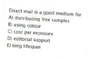 Direct mail is a good medium for
A) distributing free samples
B) using colour
C) cost per exposure
D) editorial support
E) long lifespan