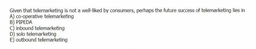 Given that telemarketing is not a well-liked by consumers, perhaps the future success of telemarketing lies in
A) co-operative telemarketing
B) PIPEDA
C) inbound telemarketing
D) solo telemarketing
E) outbound telemarketing