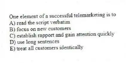 One element of a successful telemarketing is to
A) read the script verbatim
B) focus on new customers
C) establish rapport and gain attention quickly
D) use long sentences
E) treat all customers identically