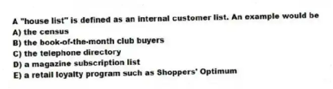 A "house list" is defined as an internal customer list. An example would be
A) the census
B) the book-of-the-month club buyers
C) the telephone directory
D) a magazine subscription list
E) a retail loyalty program such as Shoppers' Optimum