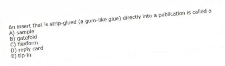 An insert that is strip-glued (a gum-like glue) directly into a publication is called a
A) sample
B) gatefold
C) flexform
D) reply card
E) tip-in