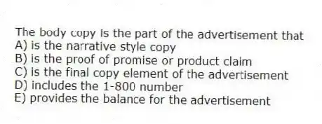 The body copy is the part of the advertisement that
A) is the narrative style copy
B) is the proof of promise or product claim
C) is the final copy element of the advertisement
D) includes the 1-800 number
E) provides the balance for the advertisement