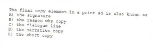 The final copy element in a print ad is also known as
A) the signature
B) the reason why copy
C) the dialogue line
D) the narrative copy
E) the short copy