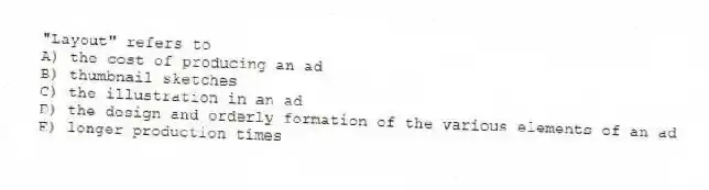 "Layout" refers to
A) the cost of producing an ad
B) thumbnail sketches
C) the illustration in an ad
D) the design and orderly formation of the various elements of an ad
E) longer production times