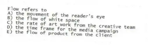 Flow refers to
A) the movement of the reader's eye
B) the flow of white space
C) the rate of art work from the creative team
D) the time frame for the media campaign
E) the flow of product from the client